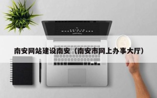 巴音郭楞蒙古南安网站建设南安（南安市网上办事大厅）