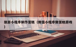 巴音郭楞蒙古旅游小程序制作蛋糕（微信小程序做蛋糕游戏）